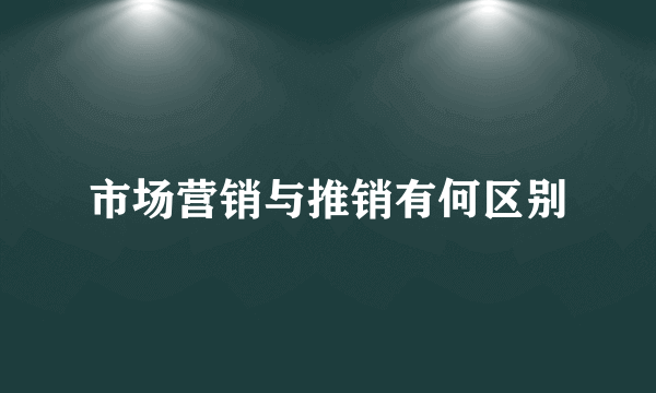 市场营销与推销有何区别