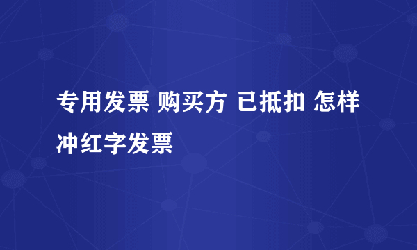 专用发票 购买方 已抵扣 怎样冲红字发票