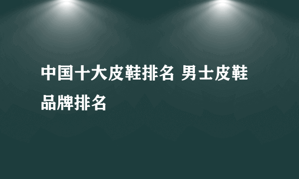 中国十大皮鞋排名 男士皮鞋品牌排名