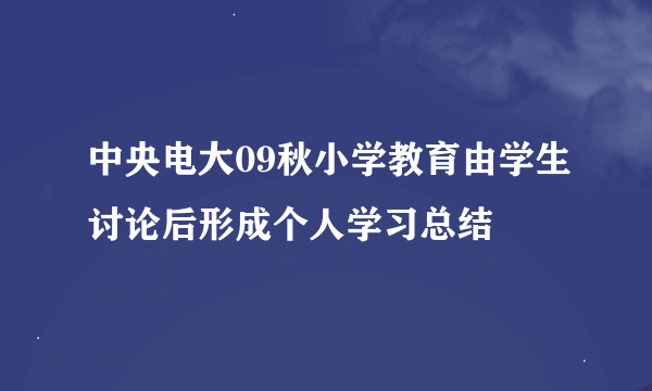 中央电大09秋小学教育由学生讨论后形成个人学习总结