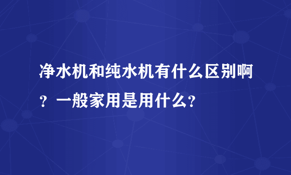 净水机和纯水机有什么区别啊？一般家用是用什么？