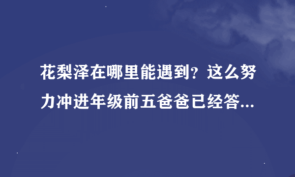 花梨泽在哪里能遇到？这么努力冲进年级前五爸爸已经答应了可不知道去哪找花梨大TAT就想要张签名海报而已。