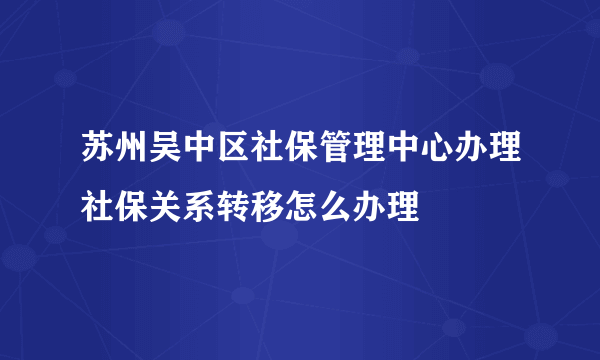 苏州吴中区社保管理中心办理社保关系转移怎么办理