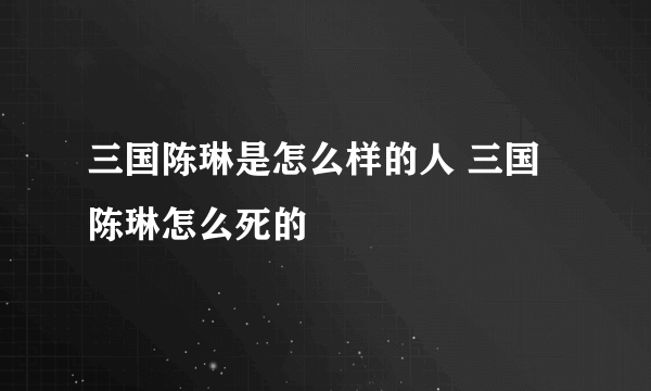 三国陈琳是怎么样的人 三国陈琳怎么死的