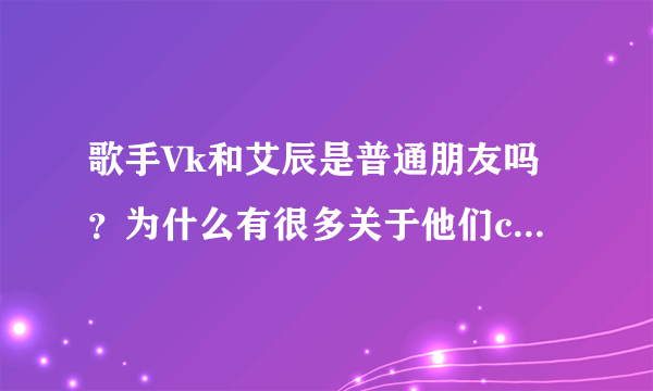 歌手Vk和艾辰是普通朋友吗？为什么有很多关于他们cp的传闻啊？