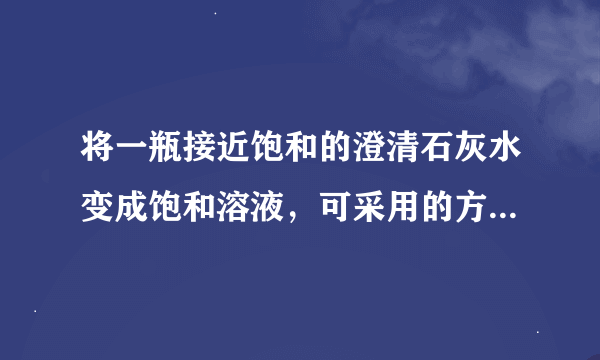 将一瓶接近饱和的澄清石灰水变成饱和溶液，可采用的方法是______（任写一种）