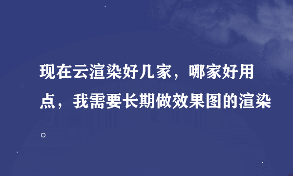 现在云渲染好几家，哪家好用点，我需要长期做效果图的渲染。