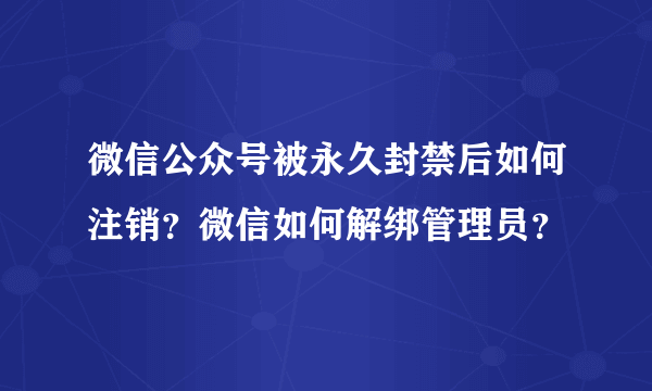 微信公众号被永久封禁后如何注销？微信如何解绑管理员？