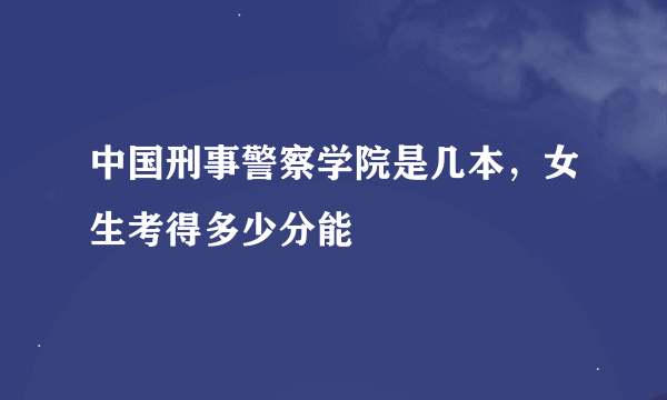 中国刑事警察学院是几本，女生考得多少分能