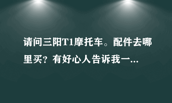 请问三阳T1摩托车。配件去哪里买？有好心人告诉我一下吗？我朋友有一张要给我。但我买不到配件。