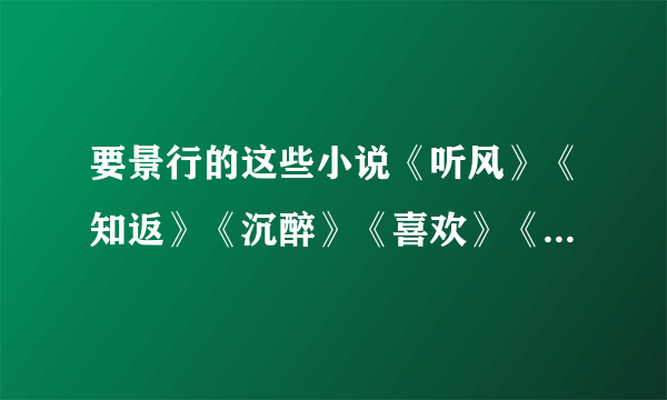 要景行的这些小说《听风》《知返》《沉醉》《喜欢》《未晚》《赠尔余生》《依然》。要TXT的