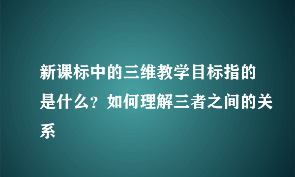 新课标中的三维教学目标指的是什么？如何理解三者之间的关系