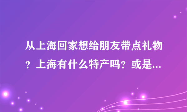 从上海回家想给朋友带点礼物？上海有什么特产吗？或是具有纪念意义的东西？谢谢啦