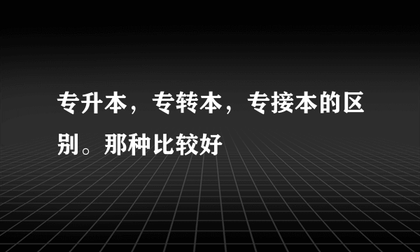 专升本，专转本，专接本的区别。那种比较好