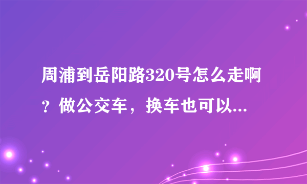 周浦到岳阳路320号怎么走啊？做公交车，换车也可以，急啊～～～！谢谢啦!