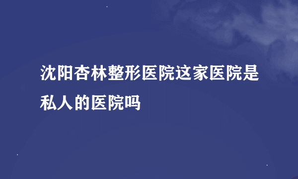 沈阳杏林整形医院这家医院是私人的医院吗