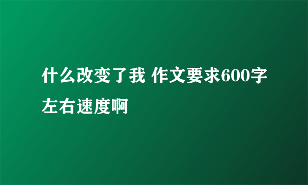 什么改变了我 作文要求600字左右速度啊