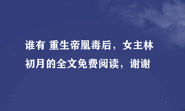 谁有 重生帝凰毒后，女主林初月的全文免费阅读，谢谢