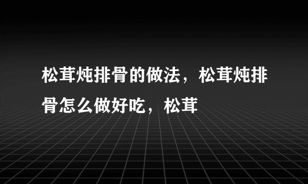 松茸炖排骨的做法，松茸炖排骨怎么做好吃，松茸