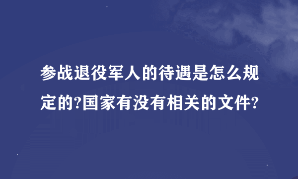 参战退役军人的待遇是怎么规定的?国家有没有相关的文件?