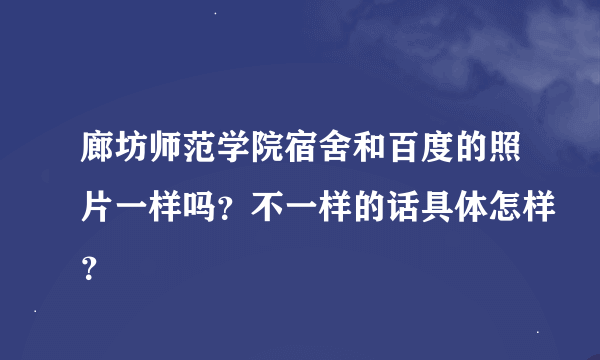 廊坊师范学院宿舍和百度的照片一样吗？不一样的话具体怎样？