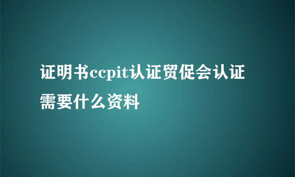 证明书ccpit认证贸促会认证需要什么资料