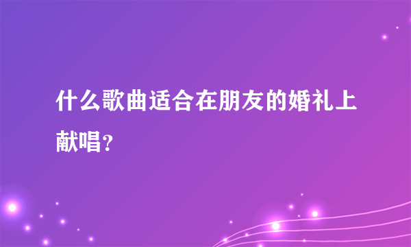 什么歌曲适合在朋友的婚礼上献唱？