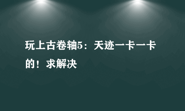 玩上古卷轴5：天迹一卡一卡的！求解决