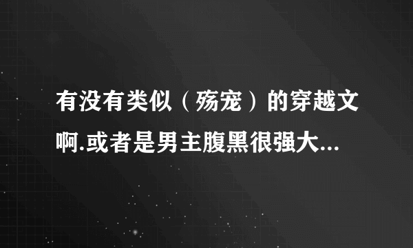 有没有类似（殇宠）的穿越文啊.或者是男主腹黑很强大.女主不万能.女主不圣母.女主不白痴的.作者文笔好.