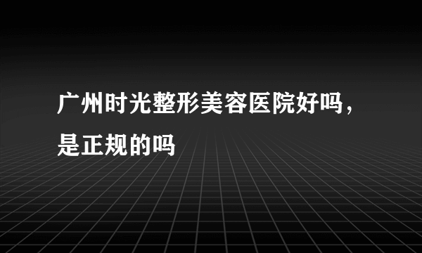 广州时光整形美容医院好吗，是正规的吗