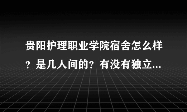 贵阳护理职业学院宿舍怎么样？是几人间的？有没有独立卫生间啊？