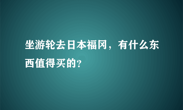 坐游轮去日本福冈，有什么东西值得买的？