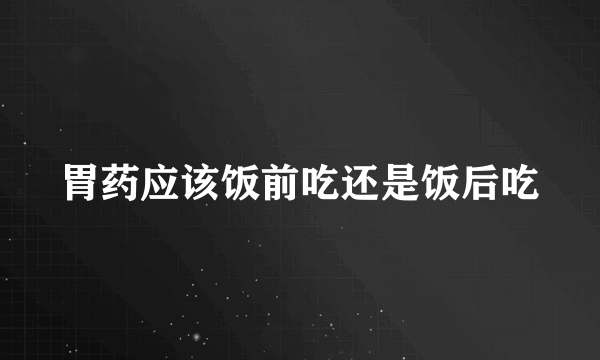 胃药应该饭前吃还是饭后吃