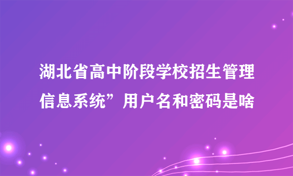 湖北省高中阶段学校招生管理信息系统”用户名和密码是啥