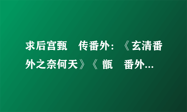 求后宫甄嬛传番外：《玄清番外之奈何天》《 甑嬛番外之鹊桥仙 》《 玉蕈秋（雪魄帝姬）》《玄汾、玉娆》