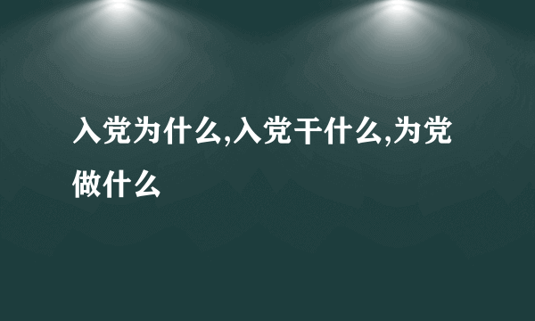 入党为什么,入党干什么,为党做什么