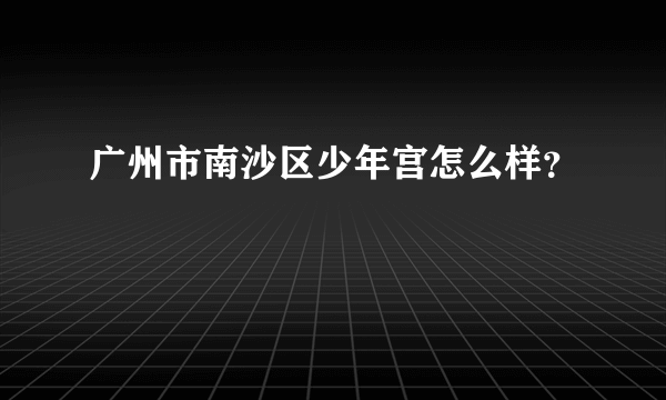 广州市南沙区少年宫怎么样？