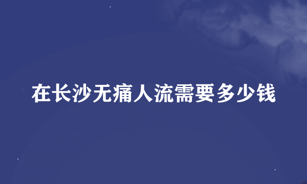 在长沙无痛人流需要多少钱