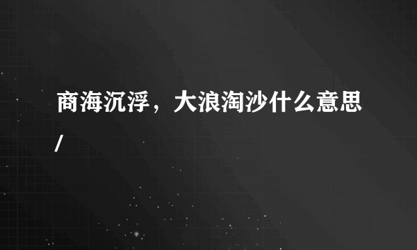 商海沉浮，大浪淘沙什么意思/