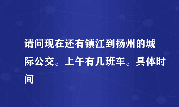 请问现在还有镇江到扬州的城际公交。上午有几班车。具体时间