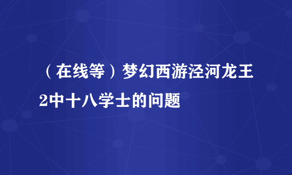 （在线等）梦幻西游泾河龙王2中十八学士的问题