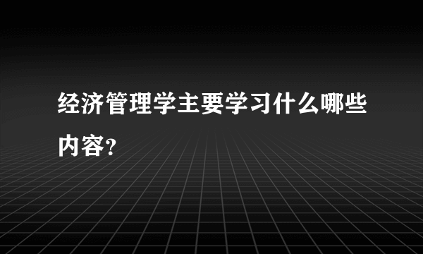 经济管理学主要学习什么哪些内容？