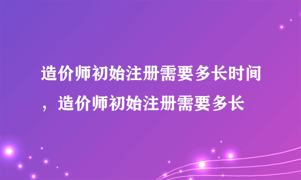 造价师初始注册需要多长时间，造价师初始注册需要多长