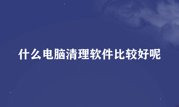 什么电脑清理软件比较好呢