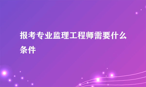 报考专业监理工程师需要什么条件