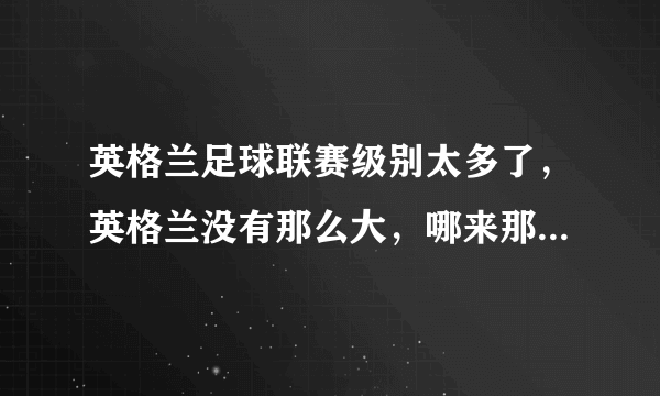 英格兰足球联赛级别太多了，英格兰没有那么大，哪来那么多足球场地替啊，哪来那么多的人踢足球啊。