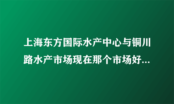 上海东方国际水产中心与铜川路水产市场现在那个市场好啊，铜川路能搬走吗