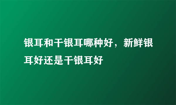 银耳和干银耳哪种好，新鲜银耳好还是干银耳好