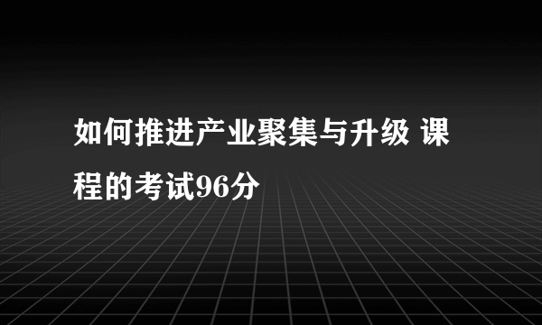 如何推进产业聚集与升级 课程的考试96分