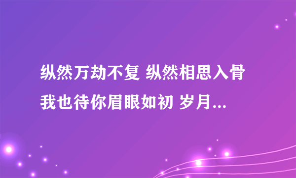 纵然万劫不复 纵然相思入骨 我也待你眉眼如初 岁月如故 下一句是啥？ 造一个也行啊